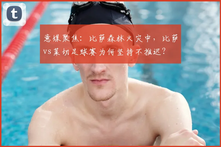 意媒聚焦：比萨森林火灾中，比萨vs莱切足球赛为何坚持不推迟？