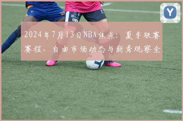 2024年7月13日NBA焦点：夏季联赛赛程、自由市场动态与新秀观察全解析