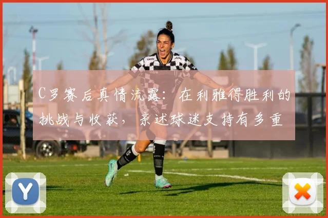 C罗赛后真情流露：在利雅得胜利的挑战与收获，亲述球迷支持有多重要