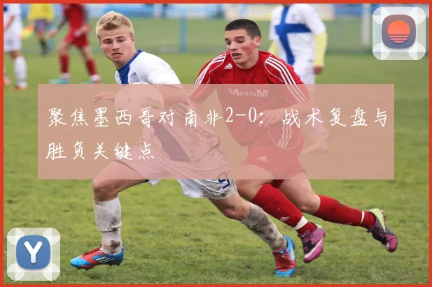 聚焦墨西哥对南非2-0：战术复盘与胜负关键点