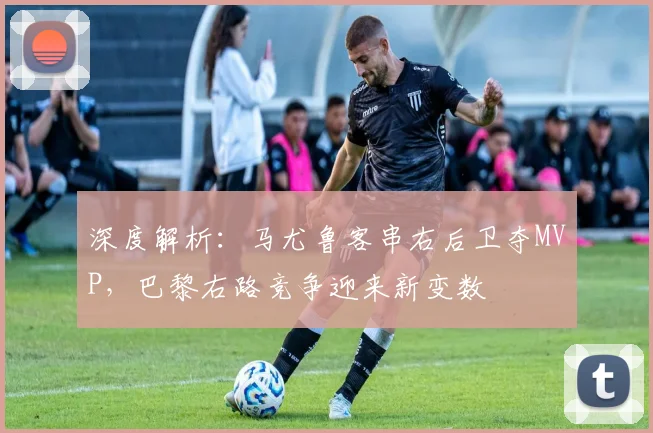 深度解析：马尤鲁客串右后卫夺MVP，巴黎右路竞争迎来新变数