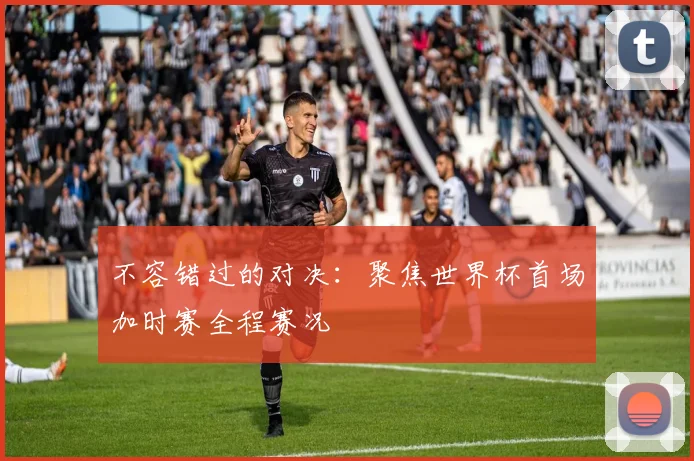 不容错过的对决：聚焦世界杯首场加时赛全程赛况