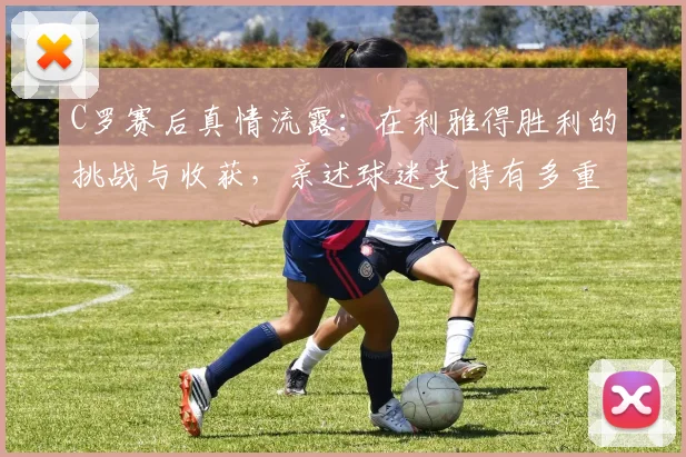 C罗赛后真情流露：在利雅得胜利的挑战与收获，亲述球迷支持有多重要