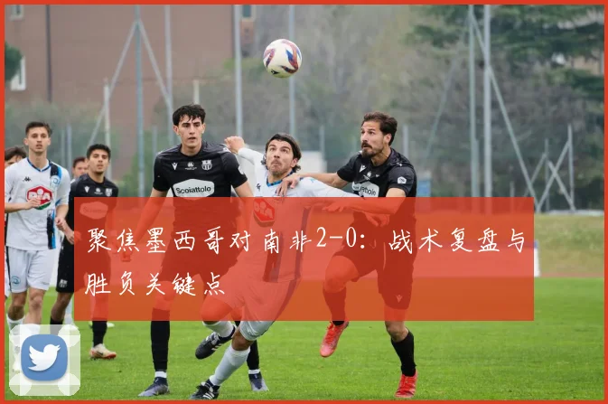 聚焦墨西哥对南非2-0：战术复盘与胜负关键点