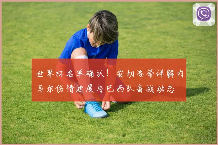 世界杯名单确认！安切洛蒂详解内马尔伤情进展与巴西队备战动态