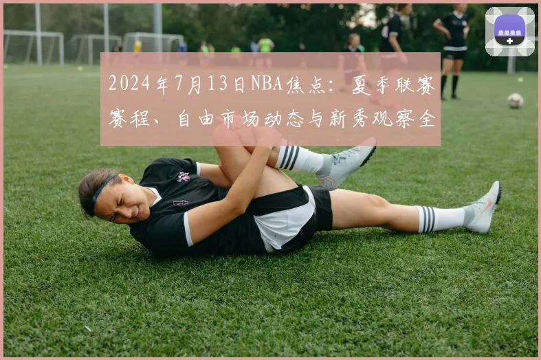 2024年7月13日NBA焦点：夏季联赛赛程、自由市场动态与新秀观察全解析